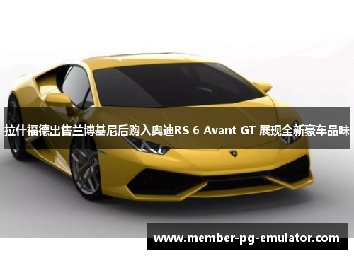 拉什福德出售兰博基尼后购入奥迪RS 6 Avant GT 展现全新豪车品味