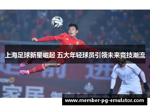 上海足球新星崛起 五大年轻球员引领未来竞技潮流
