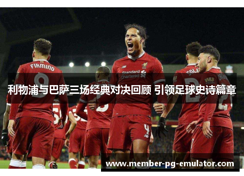 利物浦与巴萨三场经典对决回顾 引领足球史诗篇章