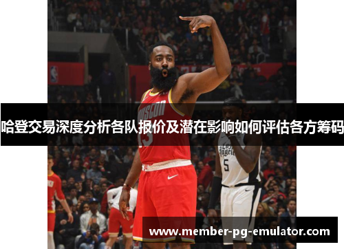 哈登交易深度分析各队报价及潜在影响如何评估各方筹码