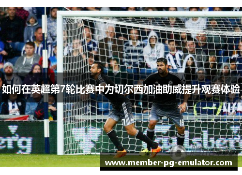 如何在英超第7轮比赛中为切尔西加油助威提升观赛体验
