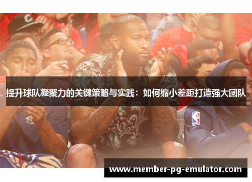 提升球队凝聚力的关键策略与实践：如何缩小差距打造强大团队