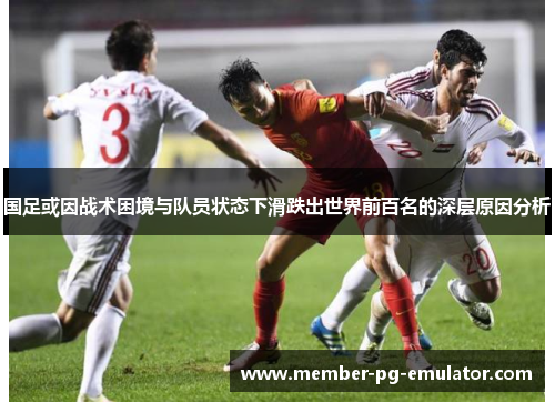 国足或因战术困境与队员状态下滑跌出世界前百名的深层原因分析