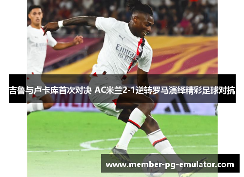 吉鲁与卢卡库首次对决 AC米兰2-1逆转罗马演绎精彩足球对抗