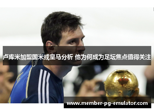 卢库米加盟国米或皇马分析 他为何成为足坛焦点值得关注