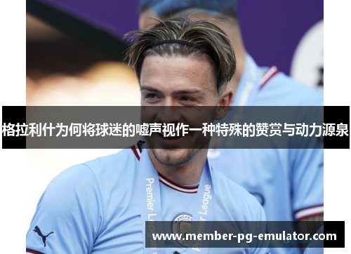 格拉利什为何将球迷的嘘声视作一种特殊的赞赏与动力源泉