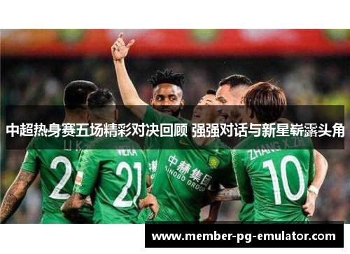 中超热身赛五场精彩对决回顾 强强对话与新星崭露头角