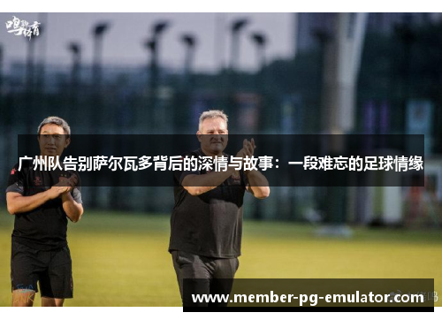 广州队告别萨尔瓦多背后的深情与故事：一段难忘的足球情缘