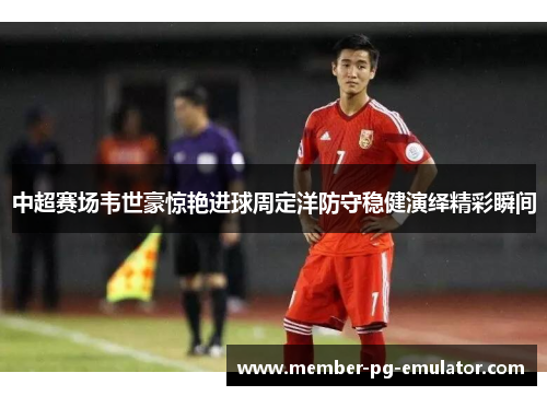 中超赛场韦世豪惊艳进球周定洋防守稳健演绎精彩瞬间