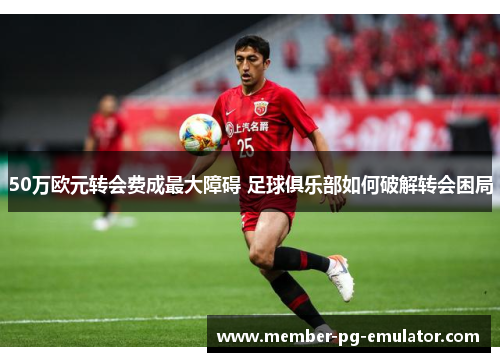 50万欧元转会费成最大障碍 足球俱乐部如何破解转会困局