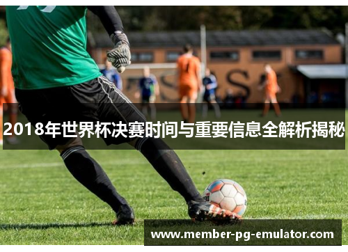 2018年世界杯决赛时间与重要信息全解析揭秘