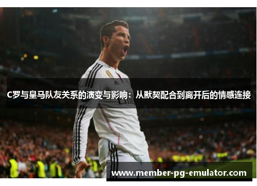 C罗与皇马队友关系的演变与影响：从默契配合到离开后的情感连接
