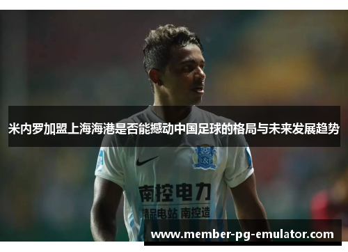 米内罗加盟上海海港是否能撼动中国足球的格局与未来发展趋势