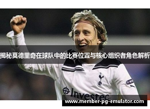 揭秘莫德里奇在球队中的比赛位置与核心组织者角色解析