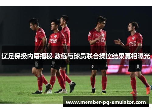 辽足保级内幕揭秘 教练与球员联合操控结果真相曝光 辽足保级内幕揭秘 教练与球员联合操控结果真相曝光