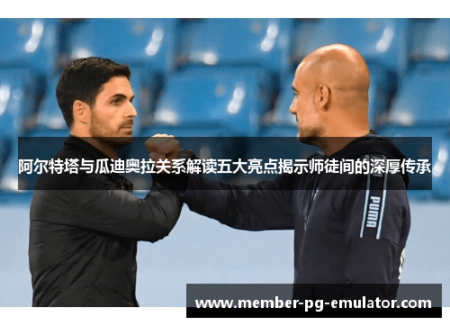 阿尔特塔与瓜迪奥拉关系解读五大亮点揭示师徒间的深厚传承