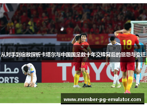 从对手到宿敌探析卡塔尔与中国国足数十年交锋背后的恩怨与变迁 从对手到宿敌探析卡塔尔与中国国足数十年交锋背后的恩怨与变迁
