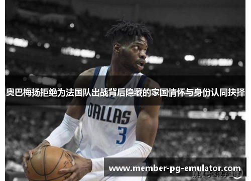 奥巴梅扬拒绝为法国队出战背后隐藏的家国情怀与身份认同抉择 奥巴梅扬拒绝为法国队出战背后隐藏的家国情怀与身份认同抉择