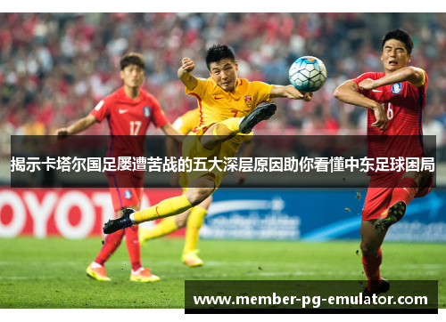 揭示卡塔尔国足屡遭苦战的五大深层原因助你看懂中东足球困局