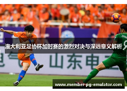 澳大利亚足协杯加时赛的激烈对决与深远意义解析