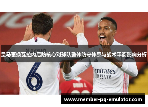 皇马更换瓦拉内后防核心对球队整体防守体系与战术平衡影响分析