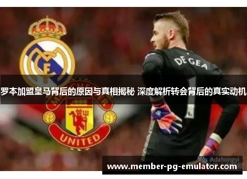 罗本加盟皇马背后的原因与真相揭秘 深度解析转会背后的真实动机