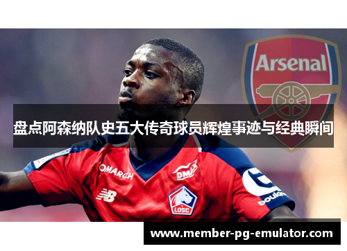 盘点阿森纳队史五大传奇球员辉煌事迹与经典瞬间
