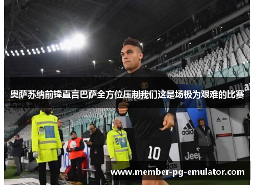 奥萨苏纳前锋直言巴萨全方位压制我们这是场极为艰难的比赛