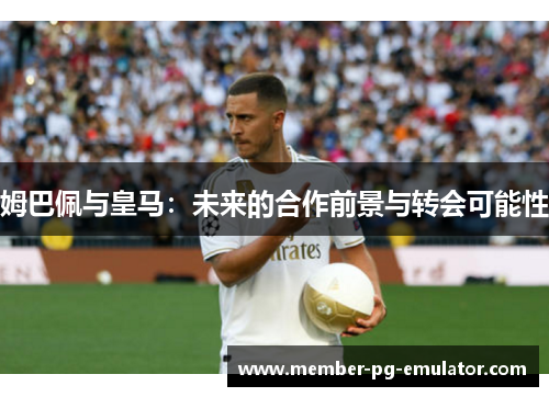姆巴佩与皇马：未来的合作前景与转会可能性
