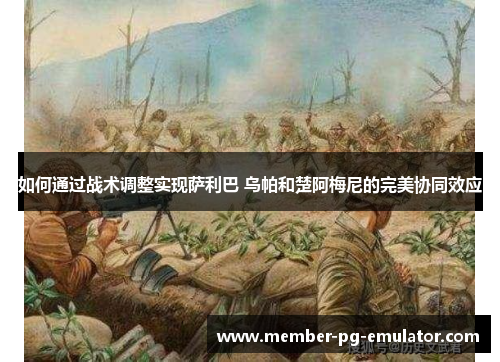 如何通过战术调整实现萨利巴 乌帕和楚阿梅尼的完美协同效应