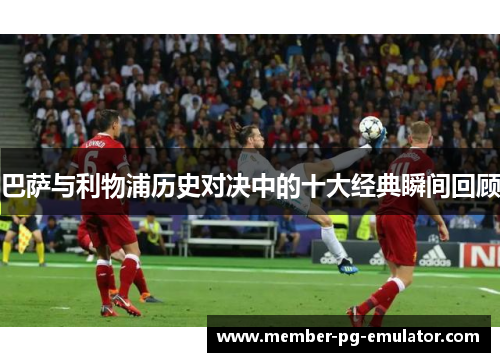 巴萨与利物浦历史对决中的十大经典瞬间回顾 巴萨与利物浦历史对决中的十大经典瞬间回顾