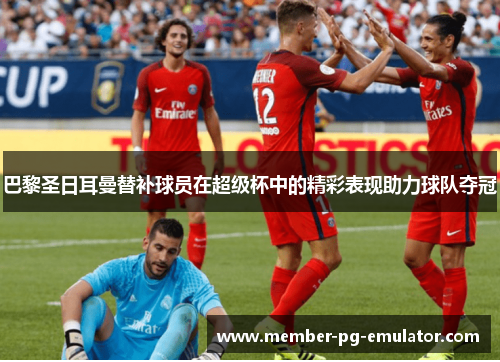 巴黎圣日耳曼替补球员在超级杯中的精彩表现助力球队夺冠