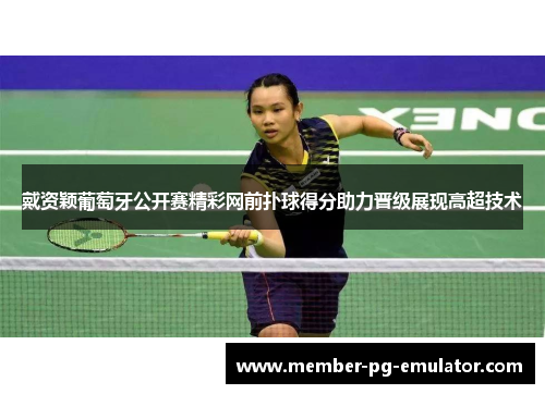 戴资颖葡萄牙公开赛精彩网前扑球得分助力晋级展现高超技术
