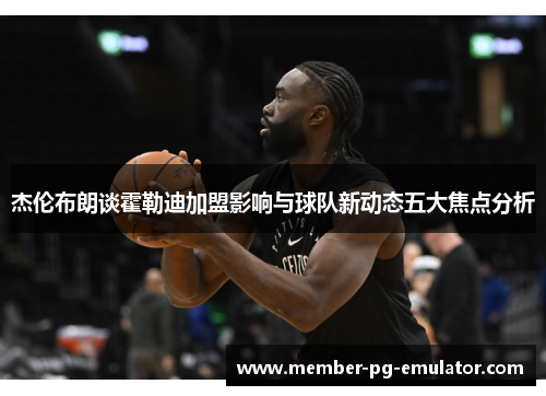 杰伦布朗谈霍勒迪加盟影响与球队新动态五大焦点分析