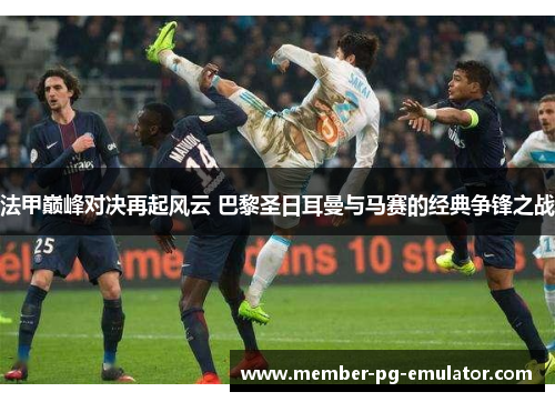 法甲巅峰对决再起风云 巴黎圣日耳曼与马赛的经典争锋之战
