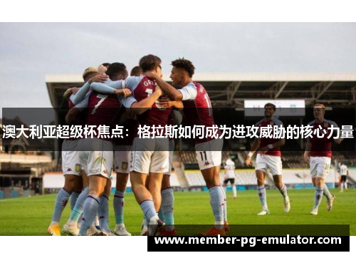 澳大利亚超级杯焦点：格拉斯如何成为进攻威胁的核心力量