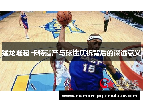 猛龙崛起 卡特遗产与球迷庆祝背后的深远意义