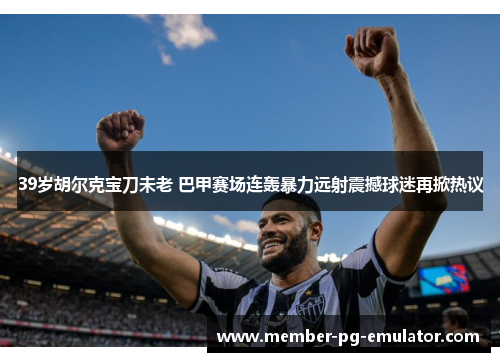 39岁胡尔克宝刀未老 巴甲赛场连轰暴力远射震撼球迷再掀热议