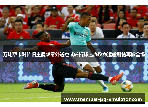 万比萨卡对阵旧主曼联意外送点成转折球迷热议命运般剧情再掀全场