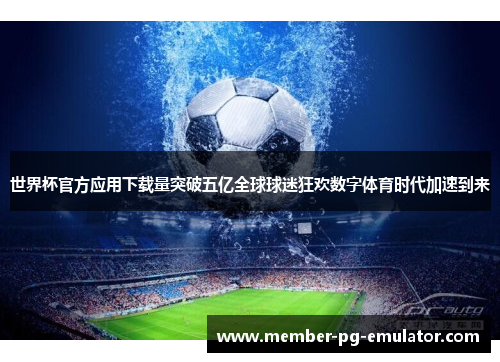 世界杯官方应用下载量突破五亿全球球迷狂欢数字体育时代加速到来