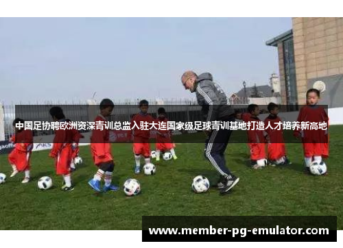 中国足协聘欧洲资深青训总监入驻大连国家级足球青训基地打造人才培养新高地 中国足协聘欧洲资深青训总监入驻大连国家级足球青训基地打造人才培养新高地