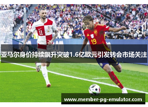 亚马尔身价持续飙升突破1.6亿欧元引发转会市场关注 亚马尔身价持续飙升突破1.6亿欧元引发转会市场关注