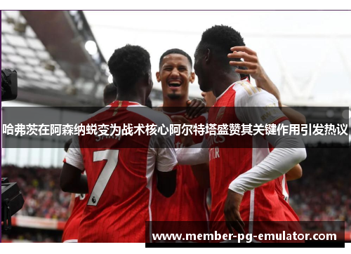哈弗茨在阿森纳蜕变为战术核心阿尔特塔盛赞其关键作用引发热议