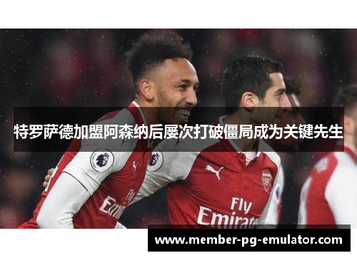 特罗萨德加盟阿森纳后屡次打破僵局成为关键先生