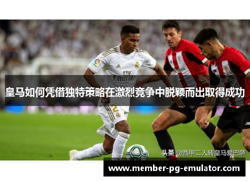 皇马如何凭借独特策略在激烈竞争中脱颖而出取得成功