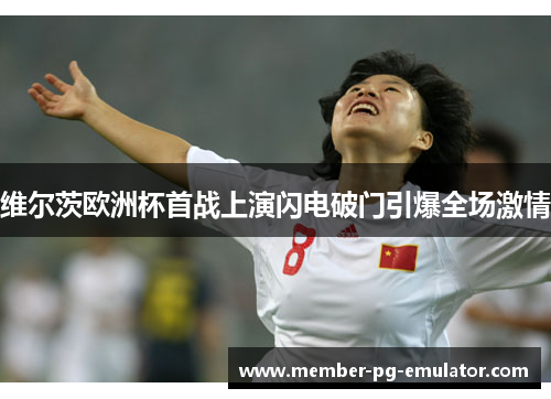 维尔茨欧洲杯首战上演闪电破门引爆全场激情