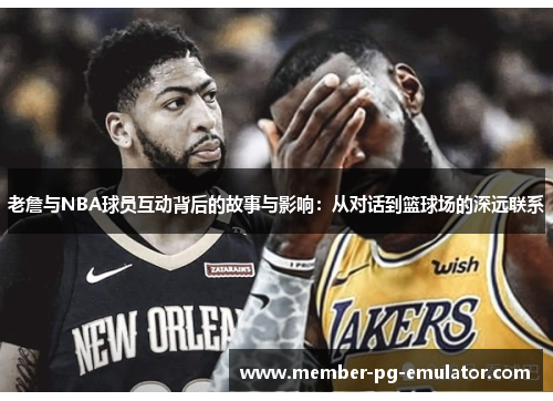 老詹与NBA球员互动背后的故事与影响：从对话到篮球场的深远联系