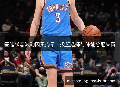 基迪状态波动因素揭示，投篮选择与体能分配失衡
