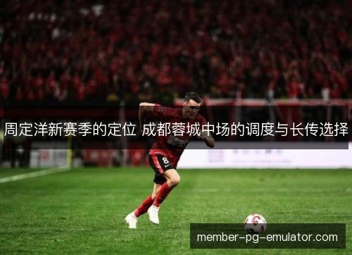 周定洋新赛季的定位 成都蓉城中场的调度与长传选择 周定洋新赛季的定位 成都蓉城中场的调度与长传选择